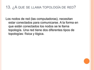 13. ¿A QUE SE LLAMA TOPOLOGÍA DE RED?
Los nodos de red (las computadoras), necesitan
estar conectados para comunicarse. A la forma en
que están conectados los nodos se le llama
topología. Una red tiene dos diferentes tipos de
topologías: física y lógica.
 