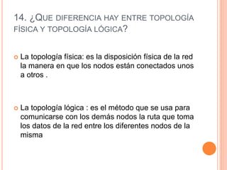 14. ¿QUE DIFERENCIA HAY ENTRE TOPOLOGÍA
FÍSICA Y TOPOLOGÍA LÓGICA?
 La topología física: es la disposición física de la red
la manera en que los nodos están conectados unos
a otros .
 La topología lógica : es el método que se usa para
comunicarse con los demás nodos la ruta que toma
los datos de la red entre los diferentes nodos de la
misma
 