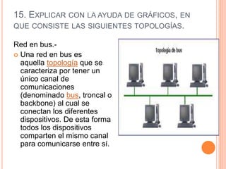 15. EXPLICAR CON LA AYUDA DE GRÁFICOS, EN
QUE CONSISTE LAS SIGUIENTES TOPOLOGÍAS.
Red en bus.-
 Una red en bus es
aquella topología que se
caracteriza por tener un
único canal de
comunicaciones
(denominado bus, troncal o
backbone) al cual se
conectan los diferentes
dispositivos. De esta forma
todos los dispositivos
comparten el mismo canal
para comunicarse entre sí.
 