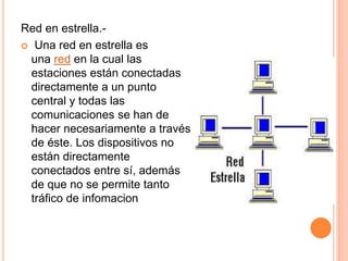 Red en estrella.-
 Una red en estrella es
una red en la cual las
estaciones están conectadas
directamente a un punto
central y todas las
comunicaciones se han de
hacer necesariamente a través
de éste. Los dispositivos no
están directamente
conectados entre sí, además
de que no se permite tanto
tráfico de infomacion
 