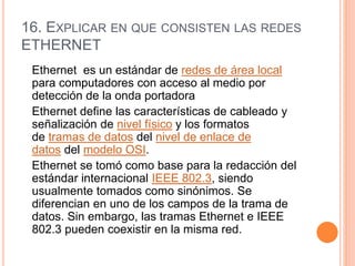 16. EXPLICAR EN QUE CONSISTEN LAS REDES
ETHERNET
Ethernet es un estándar de redes de área local
para computadores con acceso al medio por
detección de la onda portadora
Ethernet define las características de cableado y
señalización de nivel físico y los formatos
de tramas de datos del nivel de enlace de
datos del modelo OSI.
Ethernet se tomó como base para la redacción del
estándar internacional IEEE 802.3, siendo
usualmente tomados como sinónimos. Se
diferencian en uno de los campos de la trama de
datos. Sin embargo, las tramas Ethernet e IEEE
802.3 pueden coexistir en la misma red.
 