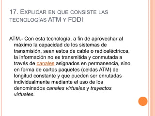 17. EXPLICAR EN QUE CONSISTE LAS
TECNOLOGÍAS ATM Y FDDI
ATM.- Con esta tecnología, a fin de aprovechar al
máximo la capacidad de los sistemas de
transmisión, sean estos de cable o radioeléctricos,
la información no es transmitida y conmutada a
través de canales asignados en permanencia, sino
en forma de cortos paquetes (celdas ATM) de
longitud constante y que pueden ser enrutadas
individualmente mediante el uso de los
denominados canales virtuales y trayectos
virtuales.
 