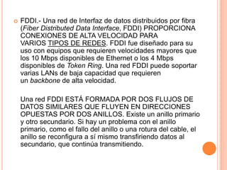  FDDI.- Una red de Interfaz de datos distribuidos por fibra
(Fiber Distributed Data Interface, FDDI) PROPORCIONA
CONEXIONES DE ALTA VELOCIDAD PARA
VARIOS TIPOS DE REDES. FDDI fue diseñado para su
uso con equipos que requieren velocidades mayores que
los 10 Mbps disponibles de Ethernet o los 4 Mbps
disponibles de Token Ring. Una red FDDI puede soportar
varias LANs de baja capacidad que requieren
un backbone de alta velocidad.
Una red FDDI ESTÁ FORMADA POR DOS FLUJOS DE
DATOS SIMILARES QUE FLUYEN EN DIRECCIONES
OPUESTAS POR DOS ANILLOS. Existe un anillo primario
y otro secundario. Si hay un problema con el anillo
primario, como el fallo del anillo o una rotura del cable, el
anillo se reconfigura a sí mismo transfiriendo datos al
secundario, que continúa transmitiendo.
 