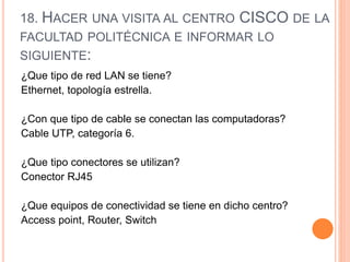 18. HACER UNA VISITA AL CENTRO CISCO DE LA
FACULTAD POLITÉCNICA E INFORMAR LO
SIGUIENTE:
¿Que tipo de red LAN se tiene?
Ethernet, topología estrella.
¿Con que tipo de cable se conectan las computadoras?
Cable UTP, categoría 6.
¿Que tipo conectores se utilizan?
Conector RJ45
¿Que equipos de conectividad se tiene en dicho centro?
Access point, Router, Switch
 