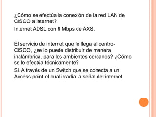 ¿Cómo se efectúa la conexión de la red LAN de
CISCO a internet?
Internet ADSL con 6 Mbps de AXS.
El servicio de internet que le llega al centro-
CISCO, ¿se lo puede distribuir de manera
inalámbrica, para los ambientes cercanos? ¿Cómo
se lo efectúa técnicamente?
Si. A través de un Switch que se conecta a un
Access point el cual irradia la señal del internet.
 