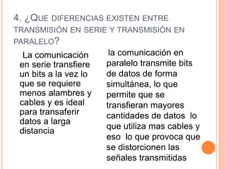4. ¿QUE DIFERENCIAS EXISTEN ENTRE
TRANSMISIÓN EN SERIE Y TRANSMISIÓN EN
PARALELO?
La comunicación
en serie transfiere
un bits a la vez lo
que se requiere
menos alambres y
cables y es ideal
para transaferir
datos a larga
distancia
la comunicación en
paralelo transmite bits
de datos de forma
simultánea, lo que
permite que se
transfieran mayores
cantidades de datos lo
que utiliza mas cables y
eso lo que provoca que
se distorcionen las
señales transmitidas
 