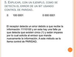 5. EXPLICAR, CON UN EJEMPLO, COMO SE
DETECTA EL ERROR DE UN BIT USANDO
CONTROL DE PARIDAD.
0 100 0001 0 000 0001
El receptor detecta un error debido a que recibe la
información 11110100 y en esta hay una falla ya
que detecta que existen cinco (1) y están impares
por lo cual solicita al emisor que mande
nuevamente la información. A este método se lo
llama control de PARIDAD.
 