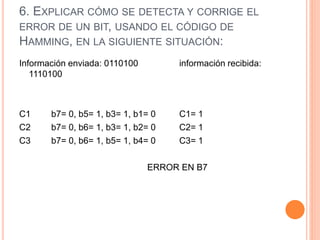 6. EXPLICAR CÓMO SE DETECTA Y CORRIGE EL
ERROR DE UN BIT, USANDO EL CÓDIGO DE
HAMMING, EN LA SIGUIENTE SITUACIÓN:
Información enviada: 0110100 información recibida:
1110100
C1 b7= 0, b5= 1, b3= 1, b1= 0 C1= 1
C2 b7= 0, b6= 1, b3= 1, b2= 0 C2= 1
C3 b7= 0, b6= 1, b5= 1, b4= 0 C3= 1
ERROR EN B7
 