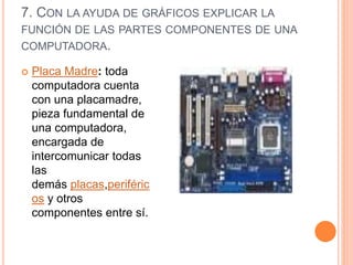 7. CON LA AYUDA DE GRÁFICOS EXPLICAR LA
FUNCIÓN DE LAS PARTES COMPONENTES DE UNA
COMPUTADORA.
 Placa Madre: toda
computadora cuenta
con una placamadre,
pieza fundamental de
una computadora,
encargada de
intercomunicar todas
las
demás placas,periféric
os y otros
componentes entre sí.
 