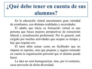 En la educación virtual encontramos gran variedad
de estudiantes, con distintas realidades y necesidades.
El adulto que inicia su formación virtual es una
persona que busca mejores perspectivas de reinserción
laboral y actualización profesional. Por lo general, está
exigido por muchas actividades que ocupan su tiempo y
hay que respetar eso.
El tutor debe actuar como un facilitador que no
impone ni reprime, sino que propone y sugiere tomando
en cuenta la organización personal que el alumno pueda
hacer.
La idea no será homogeneizar, sino, por el contrario,
sacar provecho de dicha diversidad.
¿Qué debe tener en cuenta de sus
alumnos?
 