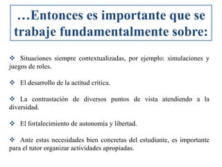  Situaciones siempre contextualizadas, por ejemplo: simulaciones y
juegos de roles.
 El desarrollo de la actitud crítica.
 La contrastación de diversos puntos de vista atendiendo a la
diversidad.
 El fortalecimiento de autonomía y libertad.
 Ante estas necesidades bien concretas del estudiante, es importante
para el tutor organizar actividades apropiadas.
…Entonces es importante que se
trabaje fundamentalmente sobre:
 