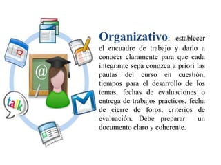 Organizativo: establecer
el encuadre de trabajo y darlo a
conocer claramente para que cada
integrante sepa conozca a priori las
pautas del curso en cuestión,
tiempos para el desarrollo de los
temas, fechas de evaluaciones o
entrega de trabajos prácticos, fecha
de cierre de foros, criterios de
evaluación. Debe preparar un
documento claro y coherente.
 