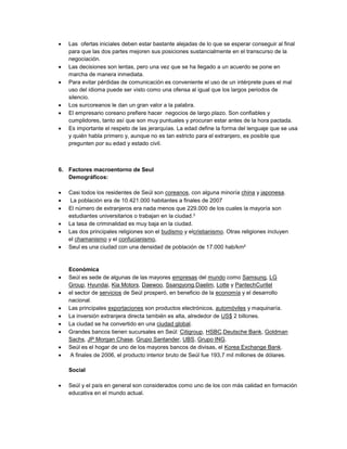  Las ofertas iniciales deben estar bastante alejadas de lo que se esperar conseguir al final
para que las dos partes mejoren sus posiciones sustancialmente en el transcurso de la
negociación.
 Las decisiones son lentas, pero una vez que se ha llegado a un acuerdo se pone en
marcha de manera inmediata.
 Para evitar pérdidas de comunicación es conveniente el uso de un intérprete pues el mal
uso del idioma puede ser visto como una ofensa al igual que los largos periodos de
silencio.
 Los surcoreanos le dan un gran valor a la palabra.
 El empresario coreano prefiere hacer negocios de largo plazo. Son confiables y
cumplidores, tanto así que son muy puntuales y procuran estar antes de la hora pactada.
 Es importante el respeto de las jerarquías. La edad define la forma del lenguaje que se usa
y quién habla primero y, aunque no es tan estricto para el extranjero, es posible que
pregunten por su edad y estado civil.
6. Factores macroentorno de Seul
Demográficos:
 Casi todos los residentes de Seúl son coreanos, con alguna minoría china y japonesa.
 La población era de 10.421.000 habitantes a finales de 2007
 El número de extranjeros era nada menos que 229.000 de los cuales la mayoría son
estudiantes universitarios o trabajan en la ciudad.3
 La tasa de criminalidad es muy baja en la ciudad.
 Las dos principales religiones son el budismo y elcristianismo. Otras religiones incluyen
el chamanismo y el confucianismo,
 Seul es una ciudad con una densidad de población de 17.000 hab/km²
Económica
 Seúl es sede de algunas de las mayores empresas del mundo como Samsung, LG
Group, Hyundai, Kia Motors, Daewoo, Ssangyong,Daelim, Lotte y PantechCuritel
 el sector de servicios de Seúl prosperó, en beneficio de la economía y el desarrollo
nacional.
 Las principales exportaciones son productos electrónicos, automóviles y maquinaría.
 La inversión extranjera directa también es alta, alrededor de US$ 2 billones.
 La ciudad se ha convertido en una ciudad global.
 Grandes bancos tienen sucursales en Seúl: Citigroup, HSBC,Deutsche Bank, Goldman
Sachs, JP Morgan Chase, Grupo Santander, UBS, Grupo ING.
 Seúl es el hogar de uno de los mayores bancos de divisas, el Korea Exchange Bank.
 A finales de 2006, el producto interior bruto de Seúl fue 193,7 mil millones de dólares.
Social
 Seúl y el país en general son considerados como uno de los con más calidad en formación
educativa en el mundo actual.
 