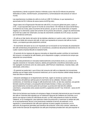 exportadores y dando ocupación directa e indirecta a poco más de 20 millones de personas
dedicadas al cultivo, transformación, procesamiento y comercialización del producto en todo el
mundo.
Las exportaciones mundiales de café en el año en US$ 15.4 billones, lo que representa un
aproximado de 93.4 millones de sacos (sacos de 60 Kg neto).
Según datos de la Organización Mundial del café (ICO), el consumo global del grano, subió un
2.4% , lo que equivale decir que en el mundo se consumieron 134 millones de sacos de 60 Kilos y
la tendencia es al alza, pese al aumento de los precios, ya que no se ha observado un impacto
negativo en la demanda a pesar del aumento de los precios del producto, y según las estimaciones
de la ICO las cuales han observado una tasa de crecimiento constante de 2.5% anual, se prevé
que la tendencia continuara.
- El café es el líder dentro del sector de las bebidas calientes en cuanto a valor, si bien el consumo
del té es el doble del consumo del café, el valor que representa el consumo del café es mucho
mayor, y se espera que este predominio continúe.
- El crecimiento del sector se va a ver impulsado por la innovación en los formatos de presentación
del café centrándose principalmente en la conveniencia y excelencia del producto elementos en los
cuales nuestra empresa Biocafe es bastante fuerte.
- El aumento de los ingresos de algunos mercados en desarrollo pueden contribuir al crecimiento
del consumo, en especial de café tostado, por la disposición a pagar y conciencia de compra que
adquirirán los consumidores.
- El café está penetrando en mercados tradicionalmente consumidores de té y su consumo ha
seguido creciendo en mercados maduros, debido principalmente a beneficios adicionales que se
han agregado al producto como tal, estos (pods, café Premium instantáneos, mezclas listas, café
saborizado, entre otros.)
- En general se puede decir, que el futuro del consumo del café va a depender de innovaciones
exitosas que se hagan sobre el producto tradicional, por lo cual la empresa cafetal trabaja desde ya
hace dos años en este tema.
- Ubicación estratégica en el departamento del Huila, región en donde se cuenta con las
condiciones atmosféricas optimas para el crecimiento de los cafetales. Gracias a estas
condiciones, en Colombia se recoge el café durante todo el año, se dan dos cosechas, una grande
llamada cosecha principal y una pequeña denominada traviesa o mitaca, que produce
aproximadamente una tercera parte de la principal. La producción total del año cafetero
colombiano, comprendido entre octubre de 2010 y septiembre de 2011 fue: 8.523.00 – sacos de 60
kilogramos).
Otros de los factores que impulsa a la empresa a llegar al mercado internacional es que el mercado
del café en Colombia está regulado por la Federación Nacional de Cafeteros de Colombia, es el
gremio que agrupa a todos los caficultores de país. La FNC está presente en todos los ámbitos
cafeteros, en la investigación, para optimizar costos de producción y maximizar la calidad del café,
en el acompañamiento técnico a los productores mediante el servicio de extensión, en la
regulación y comercialización del café para optimizar el precio pagado al productor y en la
ejecución de programas gremiales para beneficio del productor, entre otros campos, además es
quien emite las licencias de exportación de café para empresas privadas bien sea para exportar el
 