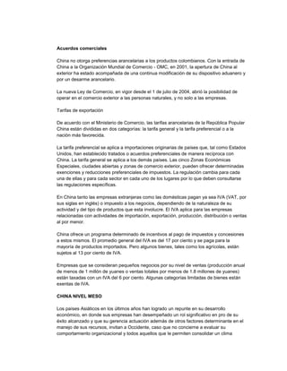 Acuerdos comerciales
China no otorga preferencias arancelarias a los productos colombianos. Con la entrada de
China a la Organización Mundial de Comercio - OMC, en 2001, la apertura de China al
exterior ha estado acompañada de una continua modificación de su dispositivo aduanero y
por un desarme arancelario.
La nueva Ley de Comercio, en vigor desde el 1 de julio de 2004, abrió la posibilidad de
operar en el comercio exterior a las personas naturales, y no solo a las empresas.
Tarifas de exportación
De acuerdo con el Ministerio de Comercio, las tarifas arancelarias de la República Popular
China están divididas en dos categorías: la tarifa general y la tarifa preferencial o a la
nación más favorecida.
La tarifa preferencial se aplica a importaciones originarias de países que, tal como Estados
Unidos, han establecido tratados o acuerdos preferenciales de manera recíproca con
China. La tarifa general se aplica a los demás países. Las cinco Zonas Económicas
Especiales, ciudades abiertas y zonas de comercio exterior, pueden ofrecer determinadas
exenciones y reducciones preferenciales de impuestos. La regulación cambia para cada
una de ellas y para cada sector en cada uno de los lugares por lo que deben consultarse
las regulaciones específicas.
En China tanto las empresas extranjeras como las domésticas pagan ya sea IVA (VAT, por
sus siglas en inglés) o impuesto a los negocios, dependiendo de la naturaleza de su
actividad y del tipo de productos que esta involucre. El IVA aplica para las empresas
relacionadas con actividades de importación, exportación, producción, distribución o ventas
al por menor.
China ofrece un programa determinado de incentivos al pago de impuestos y concesiones
a estos mismos. El promedio general del IVA es del 17 por ciento y se paga para la
mayoría de productos importados. Pero algunos bienes, tales como los agrícolas, están
sujetos al 13 por ciento de IVA.
Empresas que se consideran pequeños negocios por su nivel de ventas (producción anual
de menos de 1 millón de yuanes o ventas totales por menos de 1.8 millones de yuanes)
están taxadas con un IVA del 6 por ciento. Algunas categorías limitadas de bienes están
exentas de IVA.
CHINA NIVEL MESO
Los países Asiáticos en los últimos años han logrado un repunte en su desarrollo
económico, en donde sus empresas han desempeñado un rol significativo en pro de su
éxito alcanzado y que su gerencia actuación además de otros factores determinante en el
manejo de sus recursos, invitan a Occidente, caso que no concierne a evaluar su
comportamiento organizacional y todos aquellos que le permiten consolidar un clima
 