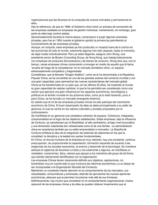 organizacional que les favorece en la conquista de nuevos mercados y permanencia en
ellos.
Hay la referencia, de que en 1988, el Gobierno chino inició un proceso de conversión de
las empresas estatales en empresas de gestión individual, manteniendo, sin embargo, gran
parte de ellas bajo control estatal.
Aproximadamente durante la misma época, comenzaron a surgir algunas empresas
privadas, pero fue en 1993 cuando el gobierno aprobó la primera ley permitiendo el
funcionamiento de las empresas privadas.
Aunque, en conjunto, esas empresas ya han producido un impacto fuera de lo común en
las economías de todo el mundo, solamente algunas han sido capaces, hasta el momento,
de dejar huella individualmente. Pero ya están llegando, asegura John Wong, vice
presidente senior de Boston Consulting Group, de Hong Kong, que trabaja básicamente
con empresas de productos farmacéuticos y de bienes de consumo. Wong dice que, con el
tiempo, varias empresas chinas comenzarán a emerger en medio de aquello que él llama
“prueba de fuego de la competencia” en el mercado doméstico chino, un espacio
extremadamente competitivo y fragmentado
Considérese, que el llamado “Dragón Asiático”, como se le ha denominado a la República
Popular China, se ha convertido en uno de los grandes actores del comercio mundial y con
una gran capacidad, para aprovechar las nuevas características del mercado global.
China se ha transformado en un país que, en los últimos 25 años, ha mostrado al mundo
su gran capacidad de realizar cambios, lo que le ha permitido ser considerado como una
nación que ejercerá una gran influencia en los aspectos económicos, tecnológicos y
políticos en el ámbito mundial en los próximos años, como ya lo está haciendo, poco a
poco China, se ha tornado un mercado emergente dinámico.
Es sabido que el rol de las empresas privadas chinas ha sido partícipe del crecimiento
económico de China. El buen desempeño de ellas se debe principalmente a su estilo de
gerencia, el cual se centra en los valores culturales y sociales propuestos por el
confucianismo.
Se manifiesta en su gerencia una verdadera cohesión de equipos. Cohesivos, integrados,
comprometidos en el logro de los objetivos establecidos. Estas empresas, bajo la influencia
de Confucio, se caracterizan por la flexibilidad, el alto centralismo, el bajo nivel burocrático
y una dimensión colectivista tan cohesionada como el de una familia. La administración
china se caracteriza también por su estilo emprendedor e innovador. La filosofía de
Confucio enfatiza la idea de la integración de sistemas de relaciones en los que la
moralidad, la disciplina y la lealtad son partes fundamentales.
En China, el recurso humano de la empresa es muy valorado, hay una constante, continua
preocupación, de proporcionarle la capacitación, formación requerida de acuerdo a las
exigencias de los actuales escenarios, al avance y desarrollo de la tecnología. Se mantiene
siempre la vigilancia de favorecer a todos y nos solamente a algunos, se manifiesta un
verdadero, compromiso, ética, valores que apoyen a los miembros del grupo de tal forma
que sientan plenamente identificados con la organización.
Las empresas Chinas tienen claramente definido sus objetivos, aspiraciones, rol,
tomándose muy en cuenta todo lo que involucra las reformas económicas y a su deseo de
ser incorporadas a la Organización Mundial del Comercio.
Mantienen un constante interés atención en el comportamiento de los mercados, sus
necesidades, consumidores y amenazas; además de aprovechar las nuevas aperturas
económicas, alianzas que le permitan incursionar más allá de sus fronteras.
Definitivamente, hay mucho que considerar en el comportamiento organizacional, modus
operandi de las empresas chinas y de ellas se pueden obtener lineamientos que al
 