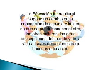 La Educación Intercultural
supone un cambio en la
concepción de escuela y la idea
de que se puede conocer al otro,
las otras culturas, las otras
concepciones del mundo y de la
vida a través de nociones para
hacerlas educación.
 