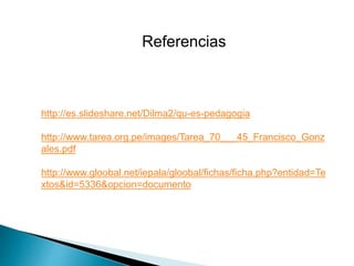 Referencias
http://es.slideshare.net/Dilma2/qu-es-pedagogia
http://www.tarea.org.pe/images/Tarea_70___45_Francisco_Gonz
ales.pdf
http://www.gloobal.net/iepala/gloobal/fichas/ficha.php?entidad=Te
xtos&id=5336&opcion=documento
 