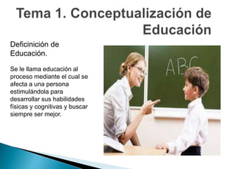Deficinición de
Educación.
Se le llama educación al
proceso mediante el cual se
afecta a una persona
estimulándola para
desarrollar sus habilidades
físicas y cognitivas y buscar
siempre ser mejor.
 