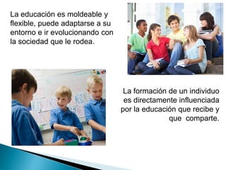 La educación es moldeable y
flexible, puede adaptarse a su
entorno e ir evolucionando con
la sociedad que le rodea.
La formación de un individuo
es directamente influenciada
por la educación que recibe y
que comparte.
 