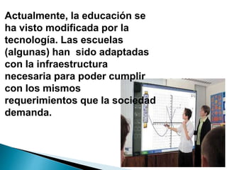 Actualmente, la educación se
ha visto modificada por la
tecnología. Las escuelas
(algunas) han sido adaptadas
con la infraestructura
necesaria para poder cumplir
con los mismos
requerimientos que la sociedad
demanda.
 