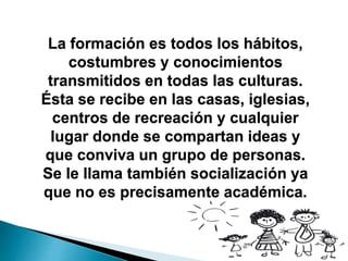 La formación es todos los hábitos,
costumbres y conocimientos
transmitidos en todas las culturas.
Ésta se recibe en las casas, iglesias,
centros de recreación y cualquier
lugar donde se compartan ideas y
que conviva un grupo de personas.
Se le llama también socialización ya
que no es precisamente académica.
 