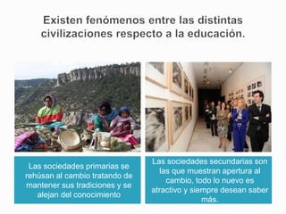 Las sociedades primarias se
rehúsan al cambio tratando de
mantener sus tradiciones y se
alejan del conocimiento
Las sociedades secundarias son
las que muestran apertura al
cambio, todo lo nuevo es
atractivo y siempre desean saber
más.
 
