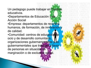 Un pedagogo puede trabajar en Centros
educativos.
•Departamentos de Educación y de
Acción Social
•Empresa: departamentos de recursos
humanos, de formación, de innovación y
de calidad.
•Comunidad: centros de educación de
ocio y de desarrollo comunitario,
organizaciones gubernamentales y no
gubernamentales que trabajan a favor
de personas en situación de
marginación o de exclusión social.
 