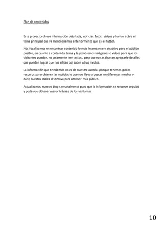 10
Plan de contenidos
Este proyecto ofrece información detallada, noticias, fotos, videos y humor sobre el
tema principal que ya mencionamos anteriormente que es el fútbol.
Nos focalizamos en encontrar contenido lo más interesante y atractivo para el público
posible, en cuanto a contenido, tema y le pondremos imágenes o videos para que los
visitantes puedan, no solamente leer textos, para que no se aburran agregarle detalles
que pueden lograr que nos elijan por sobre otros medios.
La información que brindamos no es de nuestra autoría, porque tenemos pocos
recursos para obtener las noticias lo que nos lleva a buscar en diferentes medios y
darle nuestra marca distintiva para obtener más público.
Actualizamos nuestro blog semanalmente para que la información se renueve seguido
y podamos obtener mayor interés de los visitantes.
 