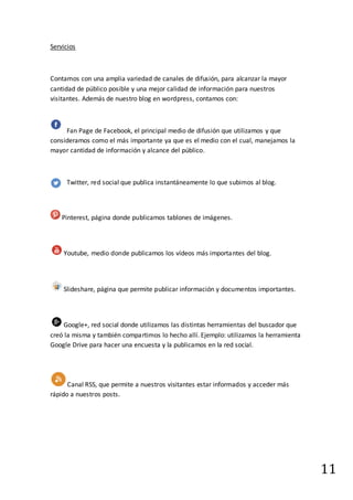 11
Servicios
Contamos con una amplia variedad de canales de difusión, para alcanzar la mayor
cantidad de público posible y una mejor calidad de información para nuestros
visitantes. Además de nuestro blog en wordpress, contamos con:
Fan Page de Facebook, el principal medio de difusión que utilizamos y que
consideramos como el más importante ya que es el medio con el cual, manejamos la
mayor cantidad de información y alcance del público.
Twitter, red social que publica instantáneamente lo que subimos al blog.
Pinterest, página donde publicamos tablones de imágenes.
Youtube, medio donde publicamos los vídeos más importantes del blog.
Slideshare, página que permite publicar información y documentos importantes.
Google+, red social donde utilizamos las distintas herramientas del buscador que
creó la misma y también compartimos lo hecho allí. Ejemplo: utilizamos la herramienta
Google Drive para hacer una encuesta y la publicamos en la red social.
Canal RSS, que permite a nuestros visitantes estar informados y acceder más
rápido a nuestros posts.
 