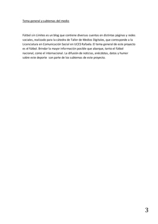 3
Tema general y subtemas del medio
Fútbol sin Límites es un blog que contiene diversas cuentas en distintas páginas y redes
sociales, realizado para la cátedra de Taller de Medios Digitales, que corresponde a la
Licenciatura en Comunicación Social en UCES Rafaela. El tema general de este proyecto
es el fútbol. Brindar la mayor información posible que abarque, tanto el fútbol
nacional, como el internacional. La difusión de noticias, anécdotas, datos y humor
sobre este deporte son parte de los subtemas de este proyecto.
 