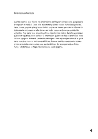 4
Condiciones del contexto
Cuando creamos este medio, nos encontramos con la gran competencia que posee la
divulgación de noticias sobre este deporte tan popular, existen numerosos portales,
foros, diarios, páginas y blogs sobre fútbol. Lo que nos lleva a que nuestra información
debe resaltar con respecto a las demás, así poder conseguir la mayor cantidad de
visitantes. Para lograr este propósito, ofrecemos diversos medios digitales y conseguir
que nuestro público pueda conocer la información que brindamos en diferentes redes
sociales y páginas. Nuestros contenidos se dirigen a todo aquella persona que le guste
jugar, practicar, conocer y disfrutar del fútbol. Por eso no sólo nos concentramos en
encontrar noticias interesantes, sino que también en dar a conocer videos, fotos,
humor y todo lo que se haga más interesante a este deporte.
 