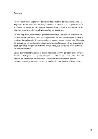 7
Audiencia
Fútbol sin Límites es un proyecto de la ciudad de Sunchales de provincia de Santa Fe,
Argentina. Apuntamos a toda aquella persona que le interese saber un poco más de la
actualidad del mundo del fútbol ya que en nuestro blog obtendrán información de las
ligas más importantes del mundo y los equipos de las mismas.
De nuestro público, cabe destacar que tendría que haber una marcada diferencia con
respecto al sexo porque el fútbol es un deporte que es, principalmente practicado por
hombres. Pero el estudio de nuestra audiencia muestra que no hay una gran diferencia
de sexo, ya que los hombres son sólo un poco más que las mujeres Y con respecto a la
edad, pensamos que para ver fútbol no hay un límite, que cualquiera puede disfrutar
de este gran deporte.
Lo que queremos lograr, es que el público nos elija a nosotros por sobre otros portales.
Nuestro es trabajo es hacer que aquellas personas interesadas en saber más sobre este
deporte les guste lo que les brindamos. Cumpliendo esto lograremos que más
personas sepan que nuestro contenido es mucho más atractivo que el de los demás.
 