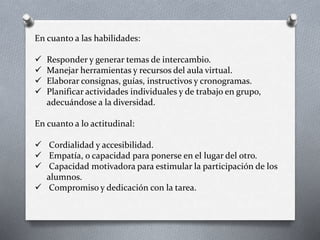 En cuanto a las habilidades:
 Responder y generar temas de intercambio.
 Manejar herramientas y recursos del aula virtual.
 Elaborar consignas, guías, instructivos y cronogramas.
 Planificar actividades individuales y de trabajo en grupo,
adecuándose a la diversidad.
En cuanto a lo actitudinal:
 Cordialidad y accesibilidad.
 Empatía, o capacidad para ponerse en el lugar del otro.
 Capacidad motivadora para estimular la participación de los
alumnos.
 Compromiso y dedicación con la tarea.
 