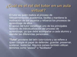 El tutor es quién realiza el proceso de
retroalimentación académica, facilita y mantiene la
motivación de los usuarios y refuerza los procesos de
aprendizaje de ellos.
El apoyo del tutor constituye uno de los principales
factores de individualización del proceso de
aprendizaje, ya que debe acompañar a cada alumno y
atender las diferencias personales.
"Tutor" proviene del latín tutor-tutoris y se refiere a
quien cumple el papel de defender, guardar, preservar,
sostener, sustentar. Algunos países también utilizan
términos como "asesor" o "facilitador"
 