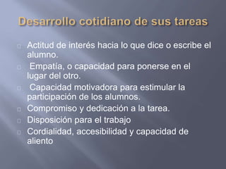 Actitud de interés hacia lo que dice o escribe el
alumno.
Empatía, o capacidad para ponerse en el
lugar del otro.
Capacidad motivadora para estimular la
participación de los alumnos.
Compromiso y dedicación a la tarea.
Disposición para el trabajo
Cordialidad, accesibilidad y capacidad de
aliento
 