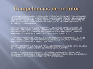ACOMPAÑAR AL ALUMNADO EN EL PROCESO DE APRENDIZAJE ORIENTANDO, PROPORCIONANDO
RETROACCIÓN,GESTIONANDO LA INTERACCIÓN, FACILITANDO LOS RECURSOS DE APRENDIZAJE Y
VELANDO POR LA CALIDAD DE LA FORMACIÓN. SUS UNIDADES Y ELEMENTOS DE COMPETENCIA
SON LOS SIGUIENTES: ACOGER, ASESORAR Y ORIENTAR AL ALUMNADO FAVORECIENDO LA
AUTONOMÍA DE SU APRENDIZAJE.
RESOLVER LOS PROBLEMAS QUE SE PRESENTAN A LOS ALUMNOS, ESPECIALMENTE EN LOS
PRIMEROS MOMENTOS DE LA ACCIÓN FORMATIVA, YA SEAN DE USO DE LAS HERRAMIENTAS
DISPONIBLES EN LA PLATAFORMA O SOBRE EL PROGRAMA DE FORMACIÓN, UTILIZANDO LAS
HERRAMIENTAS DE COMUNICACIÓN MÁS ADECUADAS A CADA SITUACIÓN.
APOYAR LOS PROCESOS DE APRENDIZAJE ENVIANDO CONSEJOS, SUGERENCIAS Y ACLARANDO
DUDAS SOBRE EL CONTENIDO Y ACTIVIDADES DE APRENDIZAJE EMPLEANDO PARA ELLO LAS
HERRAMIENTAS DE COMUNICACIÓN MÁS OPORTUNAS.
MOTIVAR Y DESPERTAR EL ENTUSIASMO POR LA ACCIÓN FORMATIVA HACIENDO VER LA RELACIÓN
DE LA MATERIA CON LAS NECESIDADES DE APRENDIZAJE DEL ALUMNADO.
AYUDAR AL ALUMNADO A AUTODIRIGIR SU PROPIO PROCESO FORMATIVO Y REFORZAR SU
AUTONOMÍA OFRECIÉNDOLE OPORTUNIDADES DE APRENDIZAJE A TRAVÉS DE LA REALIZACIÓN DE
ACTIVIDADES Y APORTANDO RECURSOS FORMATIVOS ADICIONALES
 