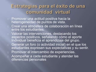 Promover una actitud positiva hacia la
heterogeneidad de puntos de vista.
Crear una atmósfera de colaboración en línea
entre los estudiantes.
Valorar las intervenciones, destacando los
aspectos positivos, señalando cómo el aporte
Individual beneficia el aprendizaje del grupo.
Generar un foro (o actividad inicial) en el que los
estudiantes expresen sus expectativas y su sentir.
Promover el intercambio de experiencias.
Acompañar a cada estudiante y atender las
diferencias personales
 