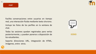 Facilita conversaciones entre usuarios en tiempo
real, una interacción fluida mediante texto síncrono.
Incluye las fotos de los perfiles en la ventana de
chat.
Todas las sesiones quedan registradas para verlas
posteriormente, y pueden ponerse a disposición de
los estudiantes.
Soporta direcciones URL, integración de HTML,
imágenes, entre otros.
CHAT
 