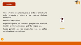 Tiene similitud con una encuesta, el profesor formula una
única pregunta y ofrece a los usuarios distintas
elecciones.
Es como una votación.
El profesor puede ver una tabla que presenta de forma
intuitiva la información sobre quién ha elegido qué.
Puede permitir que los estudiantes vean un gráfico
actualizado de los resultados.
CONSULTA
 