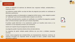 Facilita la realización de exámenes de diferente tipo: respuesta múltiple, verdadero/falso y
respuestas cortas.
Los profesores pueden definir una base de datos de preguntas que podrán ser reutilizadas en
diferentes cuestionarios.
Las preguntas pueden ser almacenadas en categorías de fácil acceso, y estas categorías pueden
ser "publicadas" para hacerlas accesibles desde cualquier curso del sitio.
Se califican automáticamente, y pueden ser recalificados si se modifican las preguntas y pueden
tener un límite de tiempo a partir del cual no estarán disponibles.
El profesor puede determinar si los cuestionarios pueden ser resueltos varias veces y si se
mostrarán o no las respuestas correctas y los comentarios.
Cuenta con la opción de que las preguntas sean aleatorias.
Las preguntas pueden importarse desde archivos de texto externos.
Las preguntas de opción múltiple pueden definirse con una única o múltiples respuestas
correctas.
Pueden crearse preguntas tipo verdadero/falso, de emparejamiento, aleatorias, numéricas, de
respuesta incrustada con respuestas dentro de pasajes de texto y pueden crearse textos
descriptivos y gráficos.
CUESTIONARIO
 
