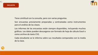 Tiene similitud con la consulta, pero con varias preguntas.
Son encuestas previamente preparadas y contrastadas como instrumentos
para el análisis de las clases.
Los informes de las encuestas están siempre disponibles, incluyendo muchos
gráficos. Los datos pueden descargarse con formato de hoja de cálculo Excel o
como archivo de texto CVS.
Cada estudiante se le informa sobre sus resultados comparados con la media
de la clase.
ENCUESTA
 