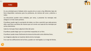 Es una actividad para el debate entre usuarios de un curso y hay diferentes tipos de
foros disponibles: exclusivos para los profesores, de noticias del curso y abiertos a
todos.
Las discusiones pueden verse anidadas, por rama, o presentar los mensajes más
antiguos o el más nuevo primero.
El profesor puede regir la suscripción de todos a un foro o permitir que cada persona
elija a qué foros suscribirse de manera que se le envíe una copia de los mensajes por
correo electrónico.
Cada los mensajes llevan adjunta la foto del autor.
El profesor puede elegir que no se permitan respuestas en un foro.
El profesor puede mover fácilmente los temas de discusión entre distintos foros.
Las imágenes adjuntas se muestran dentro de los mensajes.
Si se usan las calificaciones de los foros, pueden ser restringidas a un rango de fechas.
FORO
 