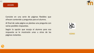 Consiste en una serie de páginas flexibles que
ofrecen contenido y preguntas para el alumno.
Al final de cada página se plantea una pregunta con
varias posibles respuestas.
Según la opción que escoja el alumno para esa
respuesta se le mostrarán unas u otras de las
páginas restantes.
LECCION
 
