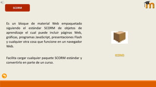Es un bloque de material Web empaquetado
siguiendo el estándar SCORM de objetos de
aprendizaje el cual puede incluir páginas Web,
gráficas, programas JavaScript, presentaciones Flash
y cualquier otra cosa que funcione en un navegador
Web.
Facilita cargar cualquier paquete SCORM estándar y
convertirlo en parte de un curso.
SCORM
 