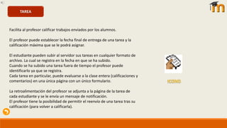 Facilita al profesor calificar trabajos enviados por los alumnos.
El profesor puede establecer la fecha final de entrega de una tarea y la
calificación máxima que se le podrá asignar.
El estudiante pueden subir al servidor sus tareas en cualquier formato de
archivo. La cual se registra en la fecha en que se ha subido.
Cuando se ha subido una tarea fuera de tiempo el profesor puede
identificarlo ya que se registra.
Cada tarea en particular, puede evaluarse a la clase entera (calificaciones y
comentarios) en una única página con un único formulario.
La retroalimentación del profesor se adjunta a la página de la tarea de
cada estudiante y se le envía un mensaje de notificación.
El profesor tiene la posibilidad de permitir el reenvío de una tarea tras su
calificación (para volver a calificarla).
TAREA
 