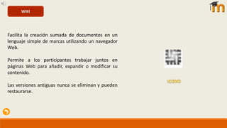 Facilita la creación sumada de documentos en un
lenguaje simple de marcas utilizando un navegador
Web.
Permite a los participantes trabajar juntos en
páginas Web para añadir, expandir o modificar su
contenido.
Las versiones antiguas nunca se eliminan y pueden
restaurarse.
WIKI
 