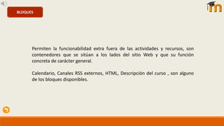 BLOQUES
Permiten la funcionabilidad extra fuera de las actividades y recursos, son
contenedores que se sitúan a los lados del sitio Web y que su función
concreta de carácter general.
Calendario, Canales RSS externos, HTML, Descripción del curso , son alguno
de los bloques disponibles.
 