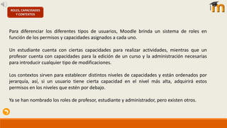 ROLES, CAPACIDADES
Y CONTEXTOS
Para diferenciar los diferentes tipos de usuarios, Moodle brinda un sistema de roles en
función de los permisos y capacidades asignados a cada uno.
Un estudiante cuenta con ciertas capacidades para realizar actividades, mientras que un
profesor cuenta con capacidades para la edición de un curso y la administración necesarias
para introducir cualquier tipo de modificaciones.
Los contextos sirven para establecer distintos niveles de capacidades y están ordenados por
jerarquía, así, si un usuario tiene cierta capacidad en el nivel más alta, adquirirá estos
permisos en los niveles que estén por debajo.
Ya se han nombrado los roles de profesor, estudiante y administrador, pero existen otros.
 