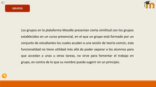 GRUPOS
Los grupos en la plataforma Moodle presentan cierta similitud con los grupos
establecidos en un curso presencial, en el que un grupo está formado por un
conjunto de estudiantes los cuales acuden a una sesión de teoría común, esta
funcionalidad no tiene utilidad más allá de poder separar a los alumnos para
que accedan a unas u otras tareas, no sirve para fomentar el trabajo en
grupo, en contra de lo que su nombre pueda sugerir en un principio.
 